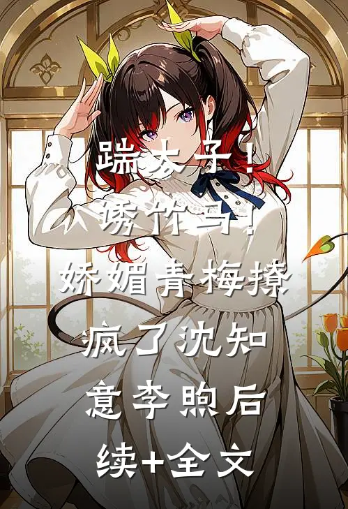 踹太子！诱竹马！娇媚青梅撩疯了沈知意李煦后续+全文