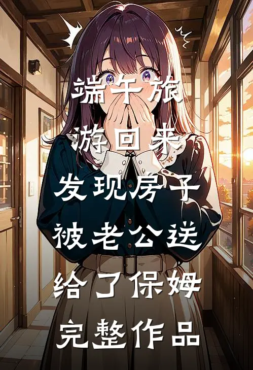 端午旅游回来，发现房子被老公送给了保姆完整作品