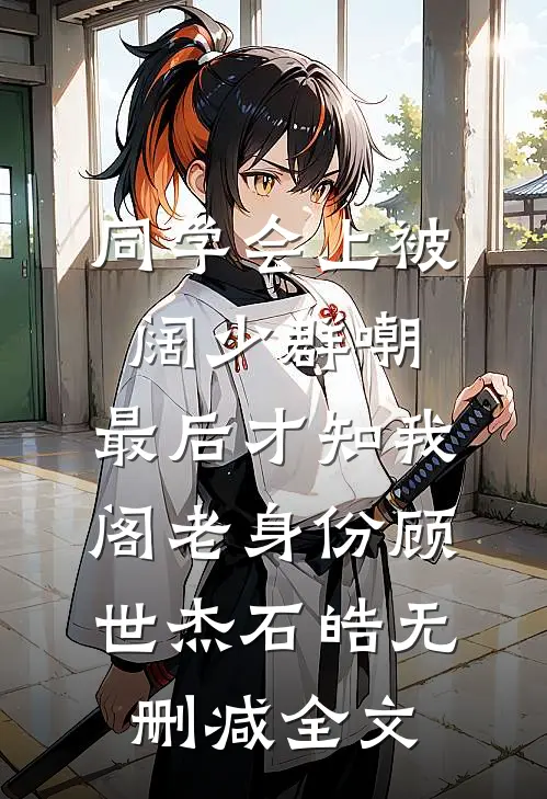 同学会上被阔少群嘲，最后才知我阁老身份顾世杰石皓无删减全文