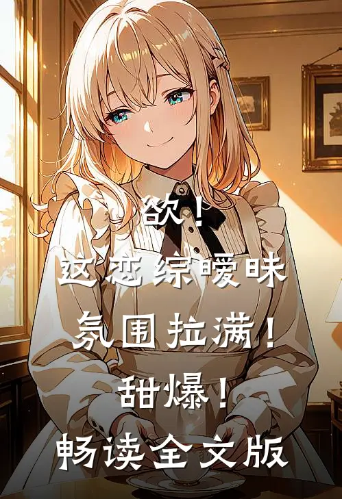 欲！这恋综暧昧氛围拉满！甜爆！畅读全文版