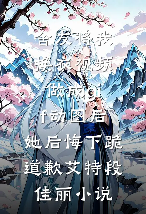 舍友将我换衣视频做成gif动图后，她后悔下跪道歉艾特段佳丽小说