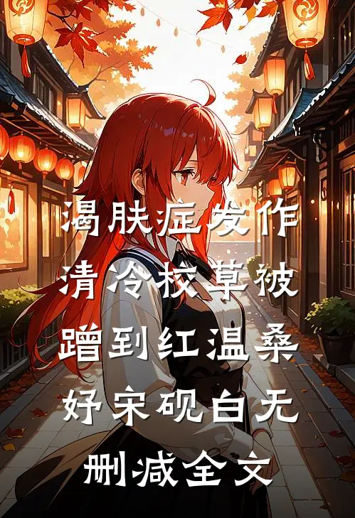 渴肤症发作，清冷校草被蹭到红温桑妤宋砚白无删减全文