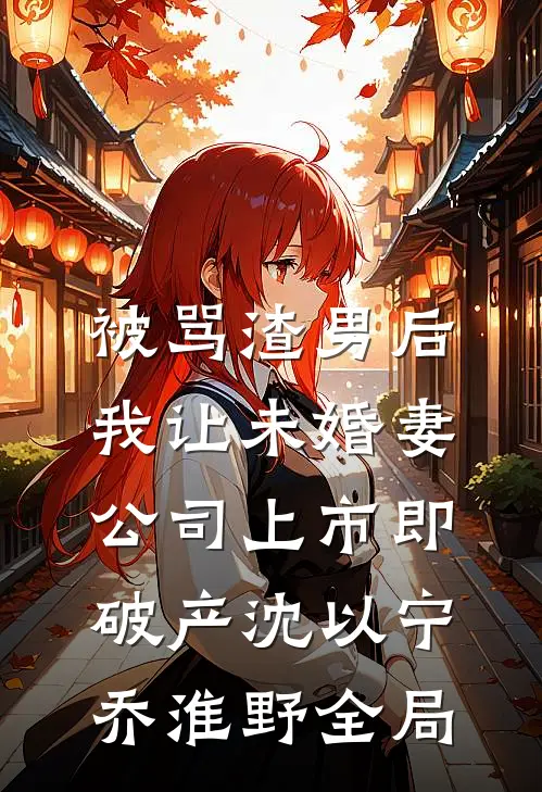 被骂渣男后，我让未婚妻公司上市即破产沈以宁乔淮野全局