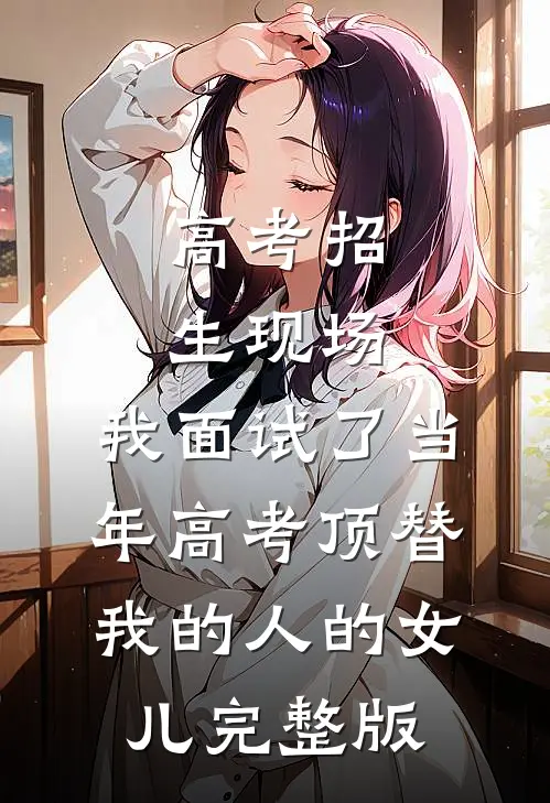 高考招生现场，我面试了当年高考顶替我的人的女儿完整版