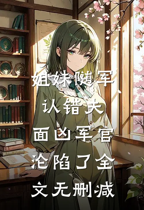 姐妹随军认错夫：面凶军官沦陷了全文无删减