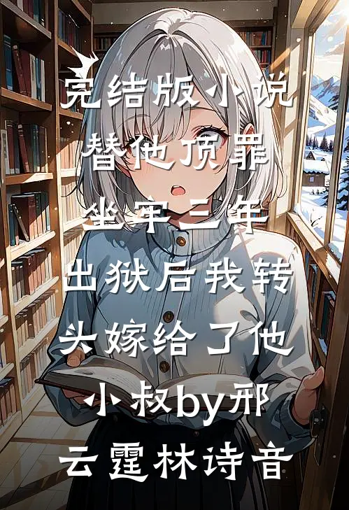 完结版小说替他顶罪坐牢三年，出狱后我转头嫁给了他小叔by邢云霆林诗音