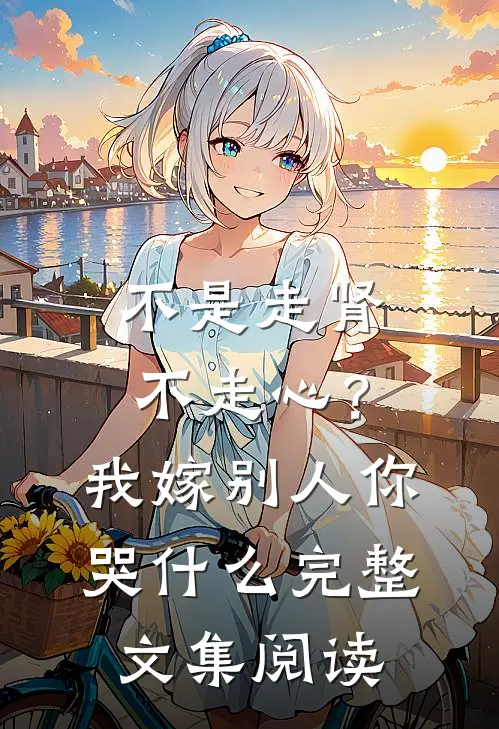 不是走肾不走心？我嫁别人你哭什么完整文集阅读