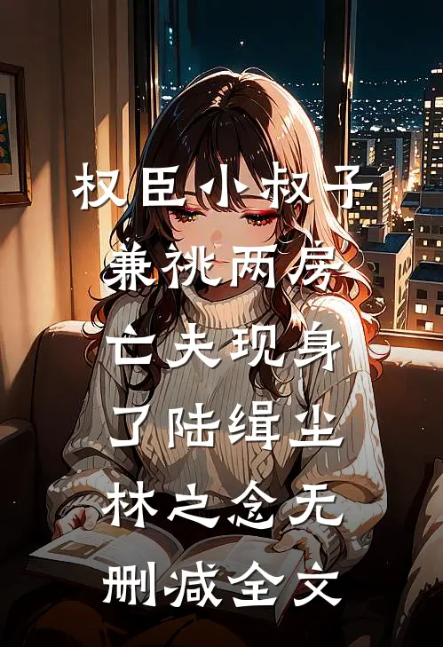 权臣小叔子兼祧两房，亡夫现身了陆缉尘林之念无删减全文