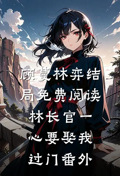 顾蔓林弈结局免费阅读林长官一心要娶我过门番外