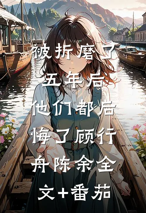 被折磨了五年后，他们都后悔了顾行舟陈余全文+番茄