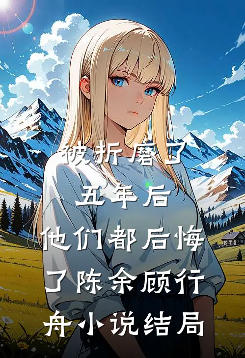 被折磨了五年后，他们都后悔了陈余顾行舟小说结局
