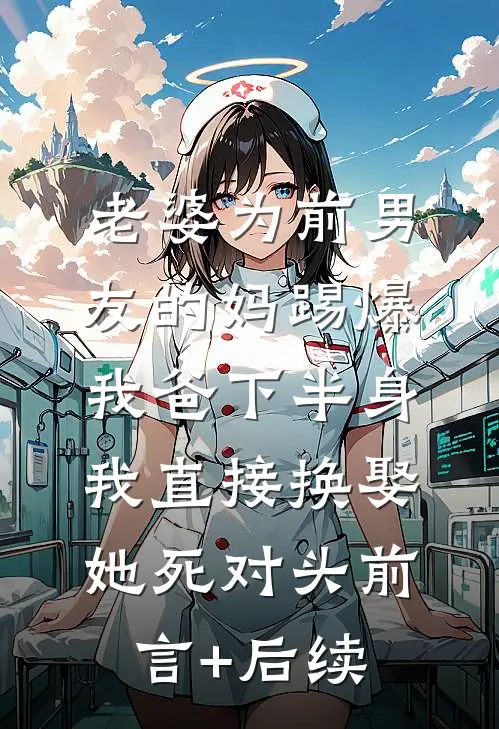 老婆为前男友的妈踢爆我爸下半身，我直接换娶她死对头前言+后续