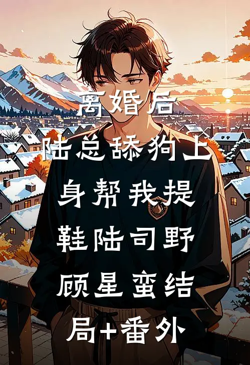 离婚后，陆总舔狗上身帮我提鞋陆司野顾星蛮结局+番外