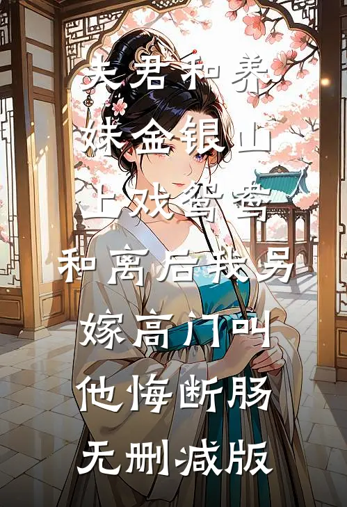 夫君和养妹金银山上戏鸳鸯，和离后我另嫁高门叫他悔断肠无删减版
