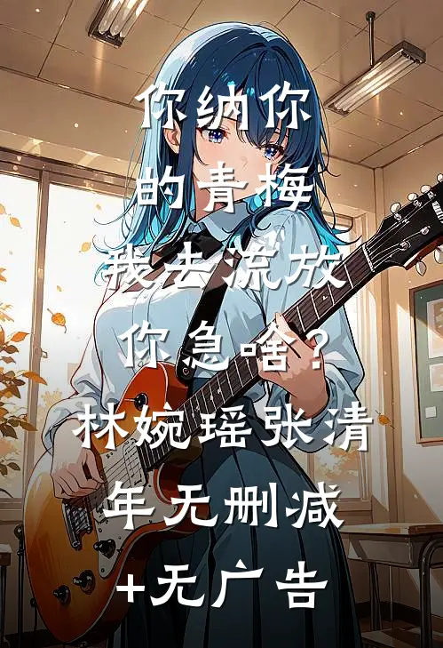 你纳你的青梅，我去流放你急啥？林婉瑶张清年无删减+无广告