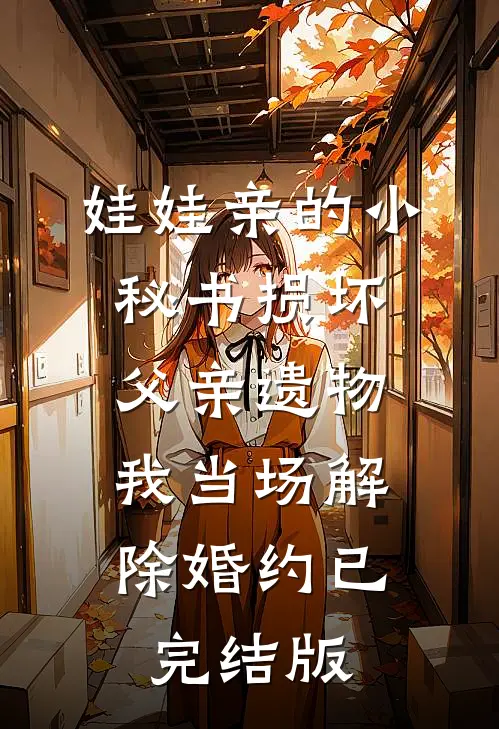 娃娃亲的小秘书损坏父亲遗物，我当场解除婚约已完结版