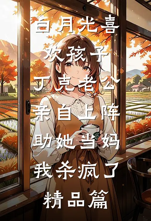 白月光喜欢孩子，丁克老公亲自上阵助她当妈，我杀疯了精品篇