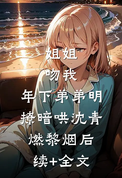 姐姐，吻我，年下弟弟明撩暗哄沈青燃黎烟后续+全文