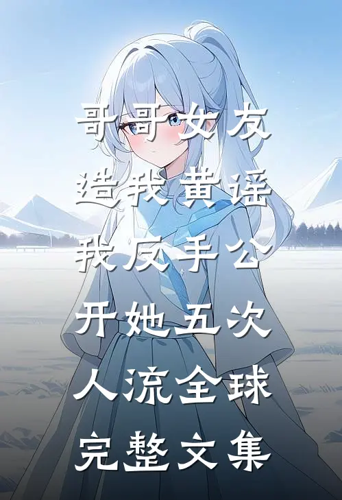 哥哥女友造我黄谣，我反手公开她五次人流全球完整文集