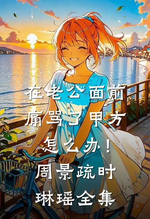 在老公面前痛骂了甲方怎么办！周景疏时琳瑶全集
