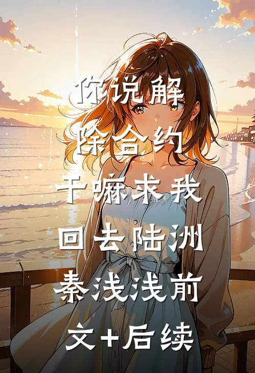 你说解除合约，干嘛求我回去陆洲秦浅浅前文+后续