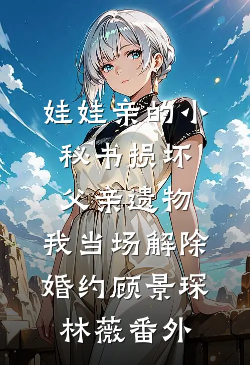 娃娃亲的小秘书损坏父亲遗物，我当场解除婚约顾景琛林薇番外