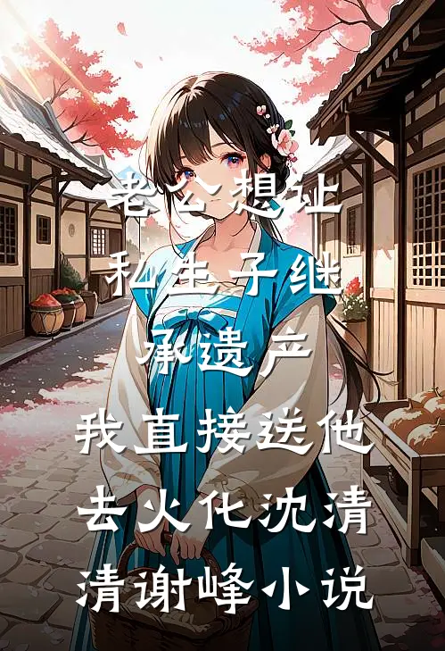老公想让私生子继承遗产，我直接送他去火化沈清清谢峰小说