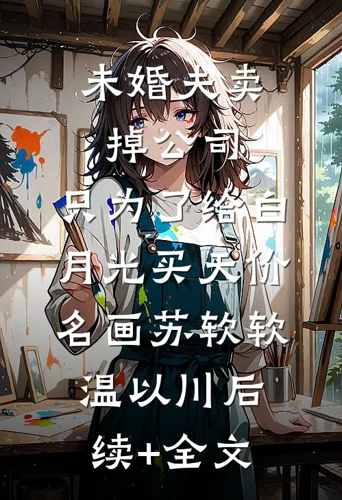 未婚夫卖掉公司，只为了给白月光买天价名画苏软软温以川后续+全文