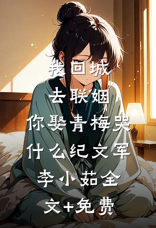 我回城去联姻，你娶青梅哭什么纪文军李小茹全文+免费
