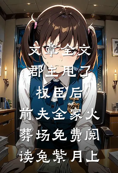 文章全文郡主甩了权臣后,前夫全家火葬场免费阅读 兔紫月上