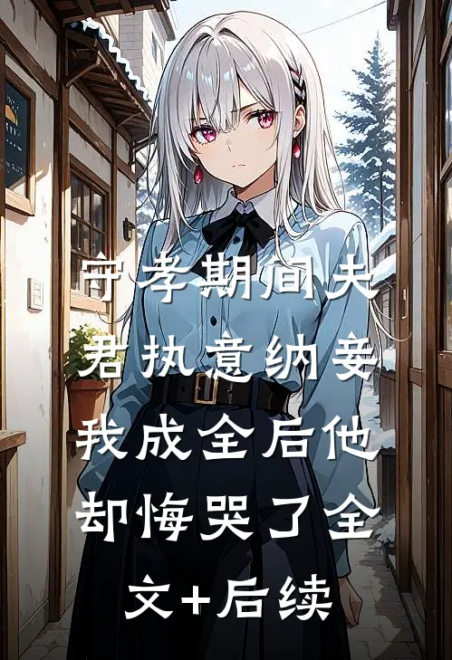 守孝期间夫君执意纳妾，我成全后他却悔哭了全文+后续