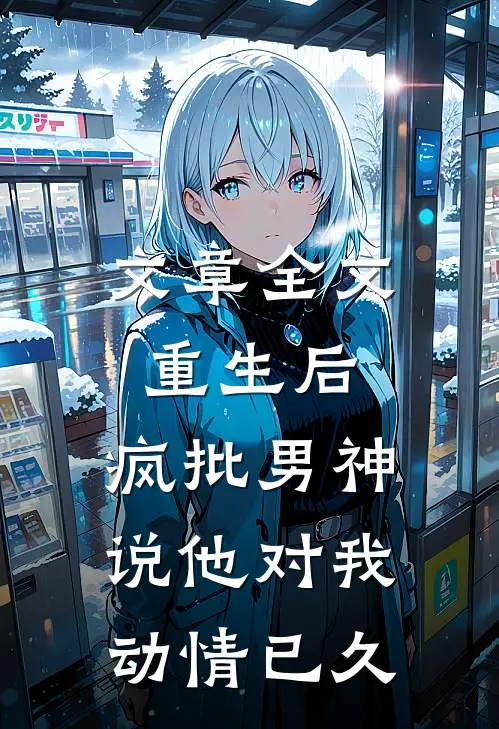 文章全文重生后，疯批男神说他对我动情已久