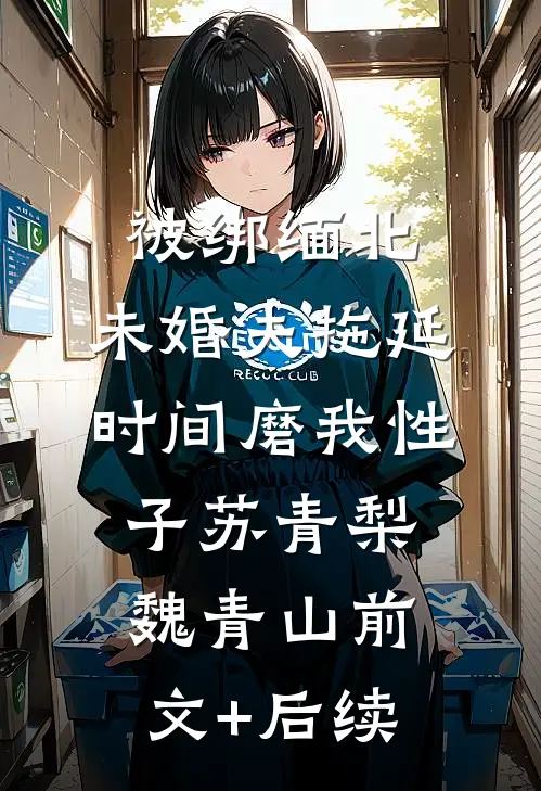 被绑缅北，未婚夫拖延时间磨我性子苏青梨魏青山前文+后续