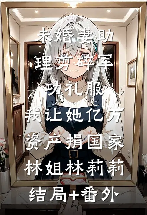 未婚妻助理剪碎军功礼服，我让她亿万资产捐国家林姐林莉莉结局+番外