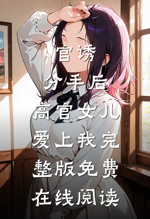 官诱：分手后，高官女儿爱上我完整版免费在线阅读