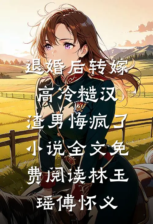 退婚后转嫁高冷糙汉，渣男悔疯了小说全文免费阅读林玉瑶傅怀义
