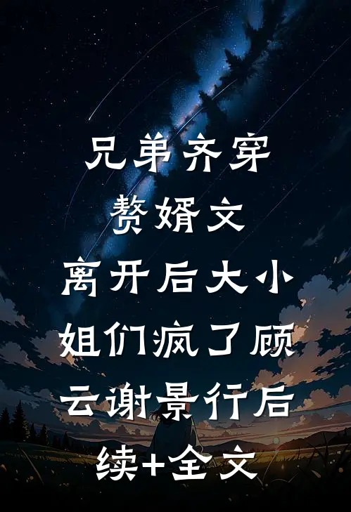 兄弟齐穿赘婿文，离开后大小姐们疯了顾云谢景行后续+全文
