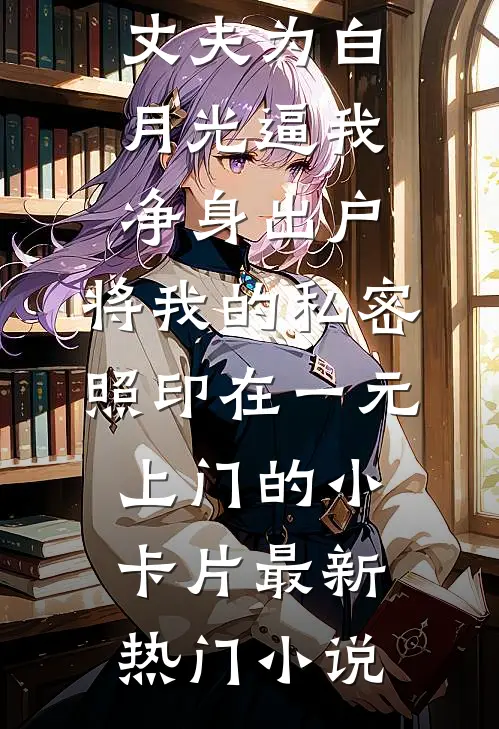 丈夫为白月光逼我净身出户，将我的私密照印在一元上门的小卡片最新热门小说