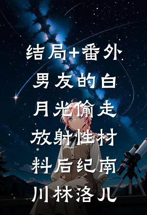 结局+番外男友的白月光偷走放射性材料后纪南川林洛儿