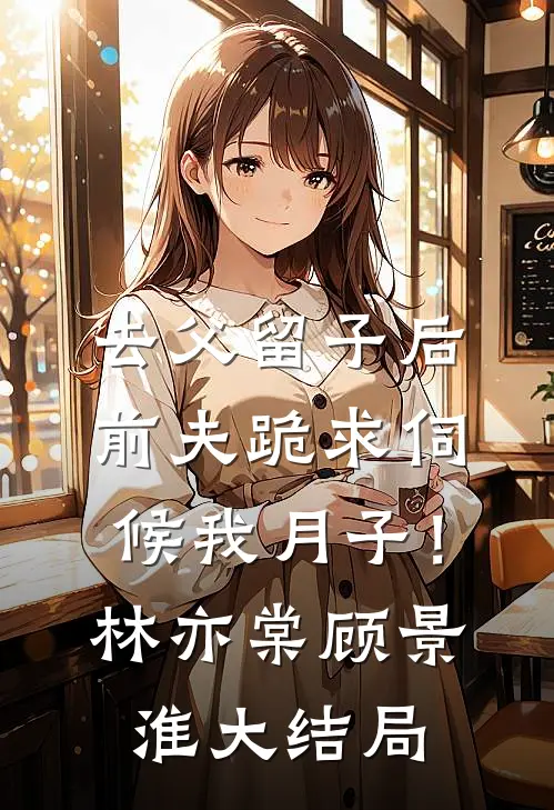 去父留子后，前夫跪求伺候我月子！林亦棠顾景淮大结局