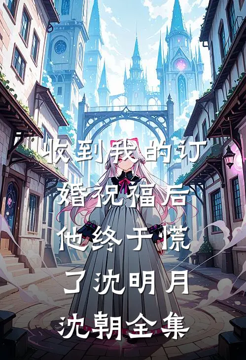 收到我的订婚祝福后，他终于慌了沈明月沈朝全集