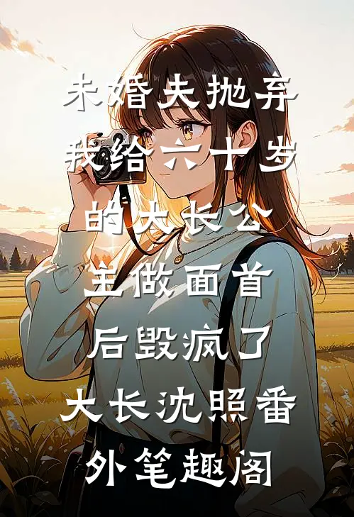 未婚夫抛弃我给六十岁的大长公主做面首后毁疯了：大长沈照番外笔趣阁