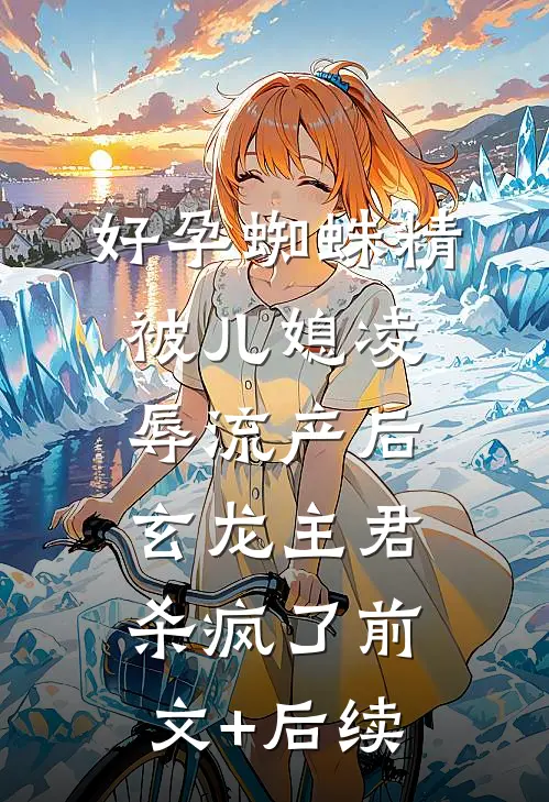 好孕蜘蛛精被儿媳凌辱流产后，玄龙主君杀疯了前文+后续