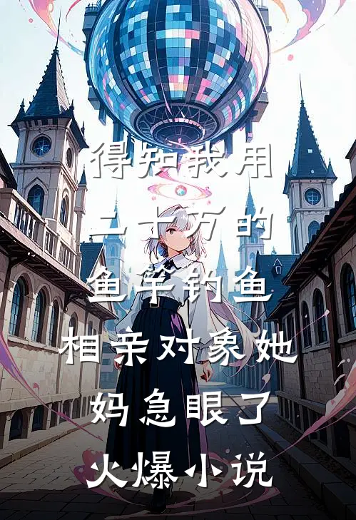得知我用二十万的鱼竿钓鱼，相亲对象她妈急眼了火爆小说