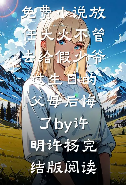 免费小说放任大火不管，去给假少爷过生日的父母后悔了by许明许杨完结版阅读