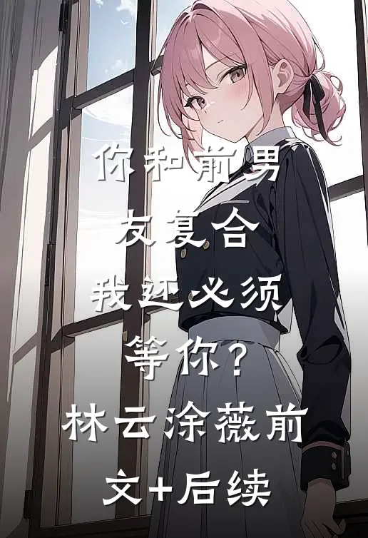 你和前男友复合，我还必须等你？林云涂薇前文+后续