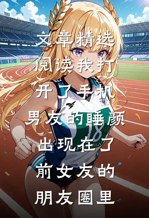文章精选阅读我打开了手机，男友的睡颜出现在了前女友的朋友圈里