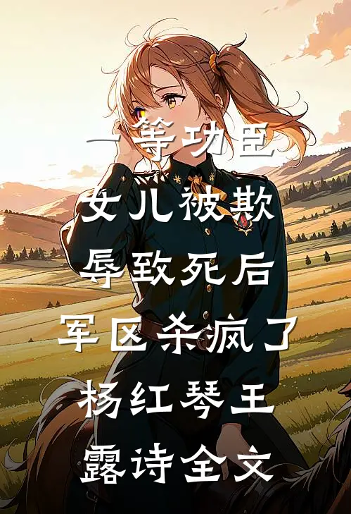 一等功臣女儿被欺辱致死后，军区杀疯了杨红琴王露诗全文