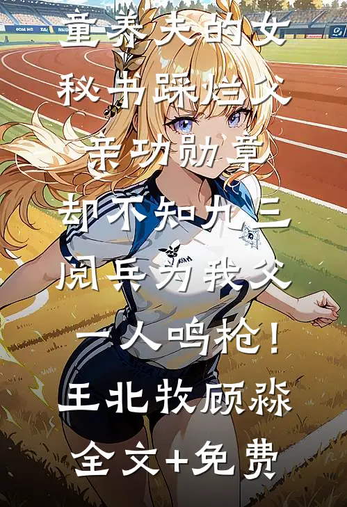 童养夫的女秘书踩烂父亲功勋章，却不知九三阅兵为我父一人鸣枪！王北牧顾淼全文+免费