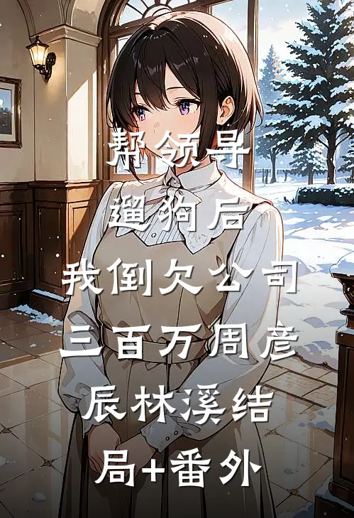帮领导遛狗后，我倒欠公司三百万周彦辰林溪结局+番外